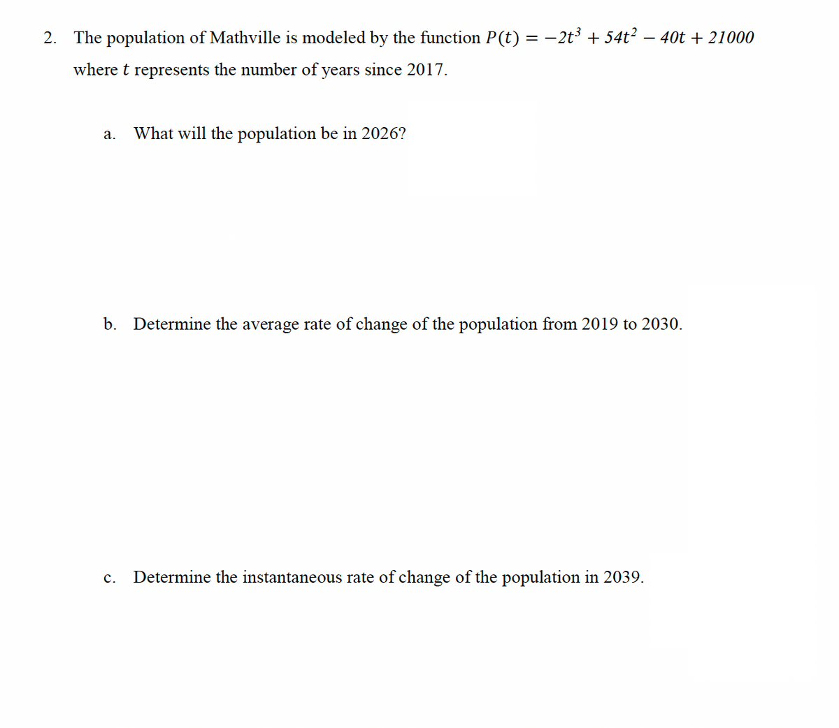 2. The population of Mathville is modeled by the function P(t) = −2t³ + 54t²
where t represents the number of years since 2017.
a. What will the population be in 2026?
- 40t+21000
b. Determine the average rate of change of the population from 2019 to 2030.
C. Determine the instantaneous rate of change of the population in 2039.