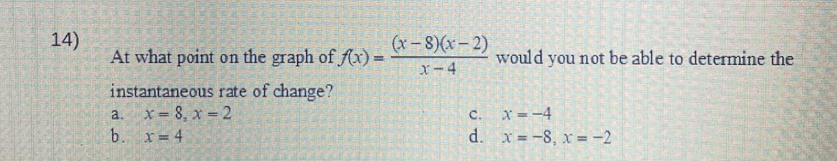 14)
At what point on the graph of f(x) =
instantaneous rate of change?
x = 8, x = 2
x = 4
a.
b.
(x-8)(x-2)
x-4
would you not be able to determine the
X = -4
d. x = -8, x = -2