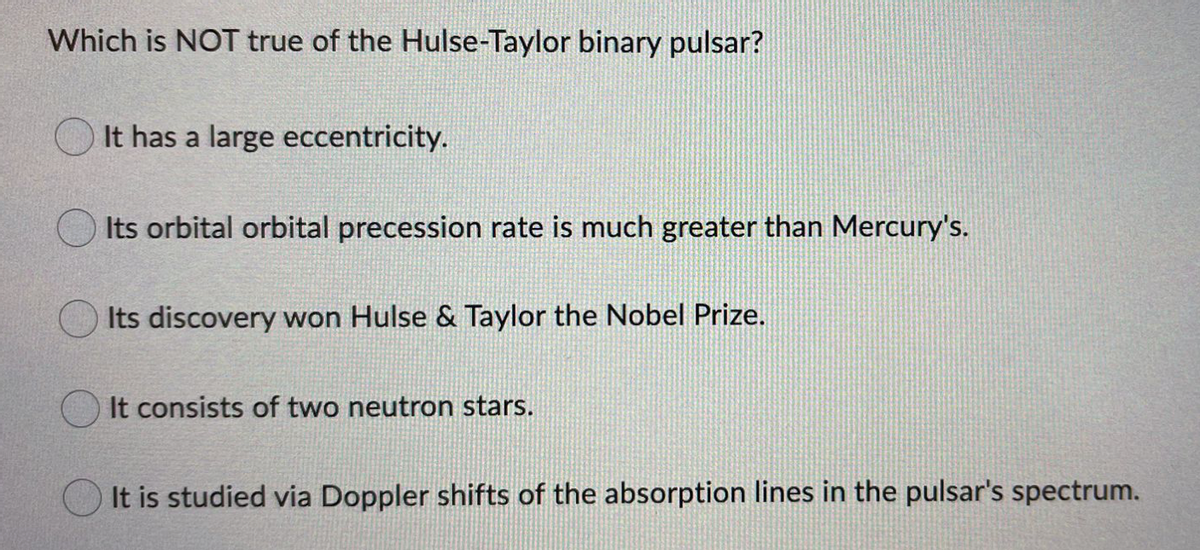 Which is NOT true of the Hulse-Taylor binary pulsar?
It has a large eccentricity.
Its orbital orbital precession rate is much greater than Mercury's.
Its discovery won Hulse & Taylor the Nobel Prize.
It consists of two neutron stars.
It is studied via Doppler shifts of the absorption lines in the pulsar's spectrum.
