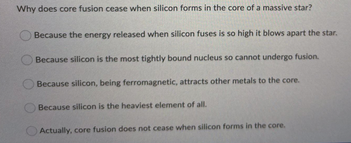 Why does core fusion cease when silicon forms in the core of a massive star?
Because the energy released when silicon fuses is so high it blows apart the star.
Because silicon is the most tightly bound nucleus so cannot undergo fusion.
Because silicon, being ferromagnetic, attracts other metals to the core.
Because silicon is the heaviest element of all.
OActually, core fusion does not cease when silicon forms in the core.
