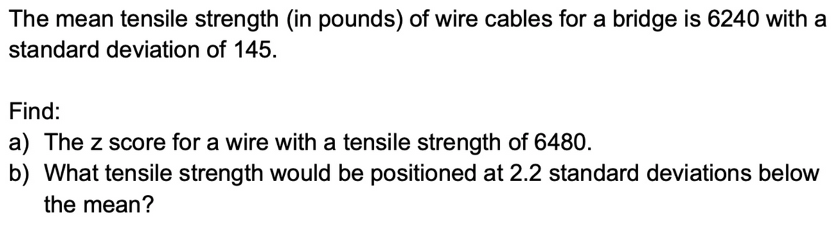 The mean tensile strength (in pounds) of wire cables for a bridge is 6240 with a
standard deviation of 145.
Find:
a) The z score for a wire with a tensile strength of 6480.
b) What tensile strength would be positioned at 2.2 standard deviations below
the mean?