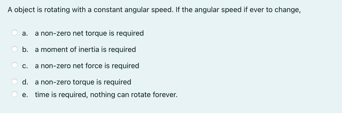 A object is rotating with a constant angular speed. If the angular speed if ever to change,
а.
a non-zero net torque is required
b. a moment of inertia is required
С.
a non-zero net force is required
d. a non-zero torque is required
е.
time is required, nothing can rotate forever.
