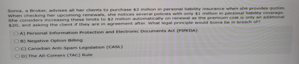 Sonia, a Broker, advises all her clients to purchase $2 million in personal liability insurance when she provides quotes.
When checking her upcoming renewals, she notices several policies with only $1 million in personal liability coverage.
She considers increasing these limits to $2 million automatically on renewal as the premium cost is only an additional
$20, and asking the client if they are in agreement after. What legal principle would Sonia be in breach of?
OA) Personal Information Protection and Electronic Documents Act (PIPEDA)
OB) Negative Option Billing
OC) Canadian Anti-Spam Legislation (CASL)
OD) The All-Comers (TAC) Rule