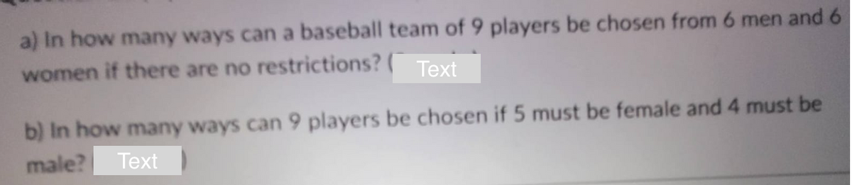 a) In how many ways can a baseball team of 9 players be chosen from 6 men and 6
women if there are no restrictions? Text
b) In how many ways can 9 players be chosen if 5 must be female and 4 must be
male? Text