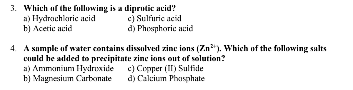 3. Which of the following is a diprotic acid?
a) Hydrochloric acid
b) Acetic acid
c) Sulfuric acid
d) Phosphoric acid
4. A sample of water contains dissolved zinc ions (Zn²+). Which of the following salts
could be added to precipitate zinc ions out of solution?
a) Ammonium Hydroxide
b) Magnesium Carbonate
c) Copper (II) Sulfide
d) Calcium Phosphate