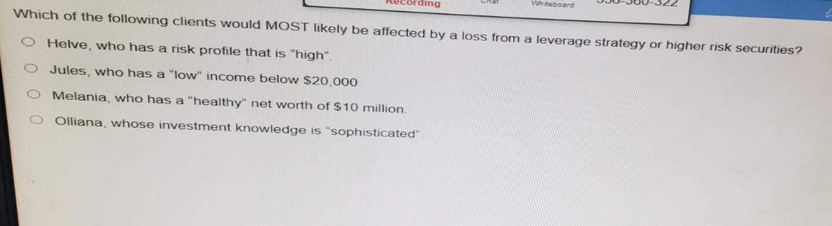 Whiteboard
Which of the following clients would MOST likely be affected by a loss from a leverage strategy or higher risk securities?
O Helve, who has a risk profile that is "high".
O Jules, who has a "low" income below $20,000
Melania, who has a "healthy" net worth of $10 million.
O Olliana, whose investment knowledge is "sophisticated".