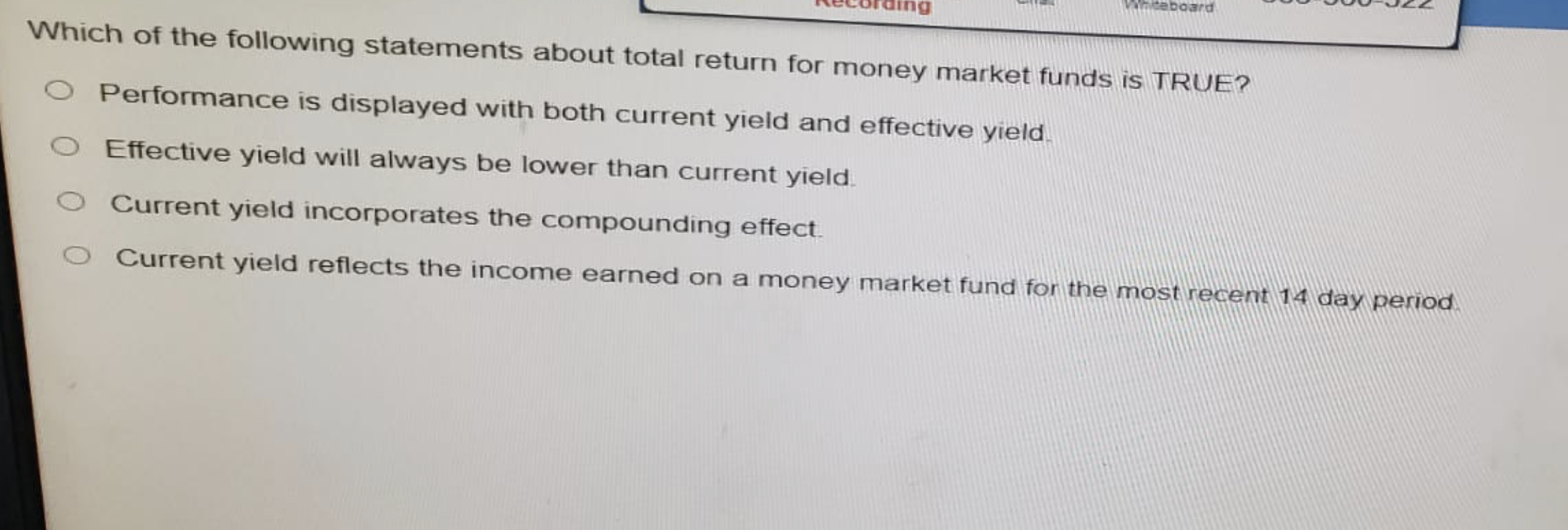 ng
Whiteboard
Which of the following statements about total return for money market funds is TRUE?
O Performance is displayed with both current yield and effective yield.
O Effective yield will always be lower than current yield.
Current yield incorporates the compounding effect.
O Current yield reflects the income earned on a money market fund for the most recent 14 day period.