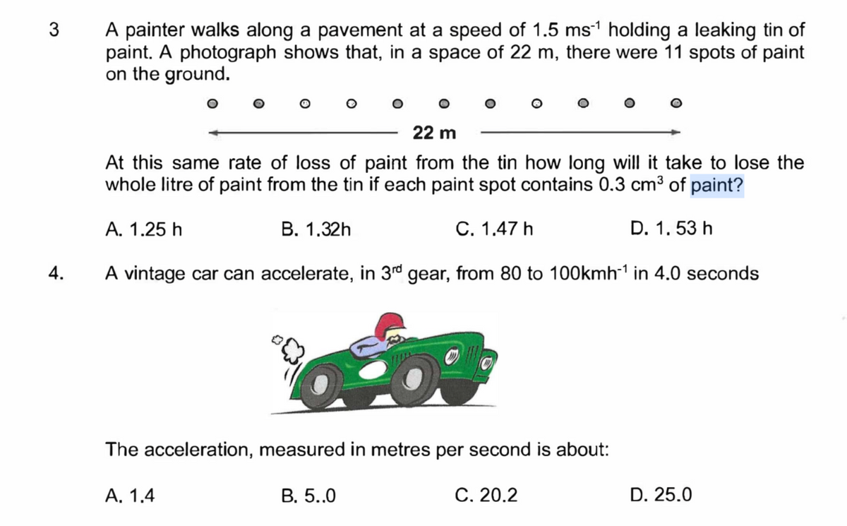 3 A painter walks along a pavement at a speed of 1.5 ms¹ holding a leaking tin of
paint. A photograph shows that, in a space of 22 m, there were 11 spots of paint
on the ground.
4.
22 m
At this same rate of loss of paint from the tin how long will it take to lose the
whole litre of paint from the tin if each paint spot contains 0.3 cm³ of paint?
A. 1.25 h
B. 1.32h
C. 1.47 h
D. 1.53 h
A vintage car can accelerate, in 3rd gear, from 80 to 100kmh-¹ in 4.0 seconds
The acceleration, measured in metres per second is about:
A. 1.4
B. 5..0
C. 20.2
D. 25.0