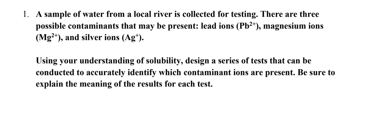 1. A sample of water from a local river is collected for testing. There are three
possible contaminants that may be present: lead ions (Pb²+), magnesium ions
(Mg2+), and silver ions (Ag¹).
Using your understanding of solubility, design a series of tests that can be
conducted to accurately identify which contaminant ions are present. Be sure to
explain the meaning of the results for each test.