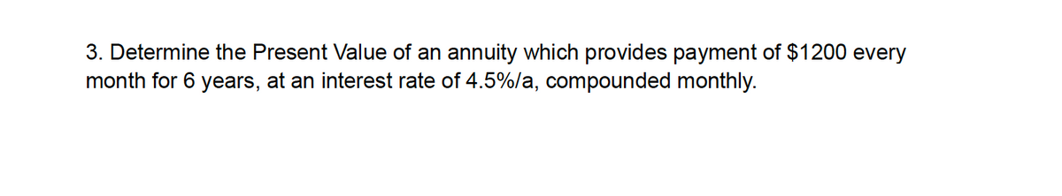 3. Determine the Present Value of an annuity which provides payment of $1200 every
month for 6 years, at an interest rate of 4.5%/a, compounded monthly.