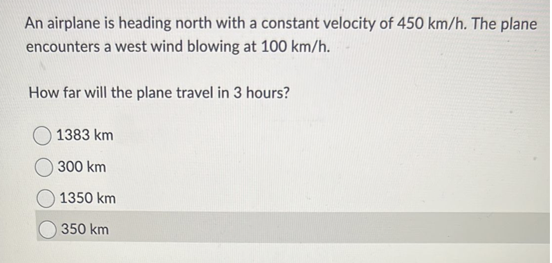 An airplane is heading north with a constant velocity of 450 km/h. The plane
encounters a west wind blowing at 100 km/h.
How far will the plane travel in 3 hours?
1383 km
300 km
1350 km
350 km