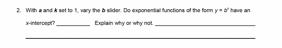 2. With a and k set to 1, vary the b slider. Do exponential functions of the form y = b* have an
x-intercept?
Explain why or why not.