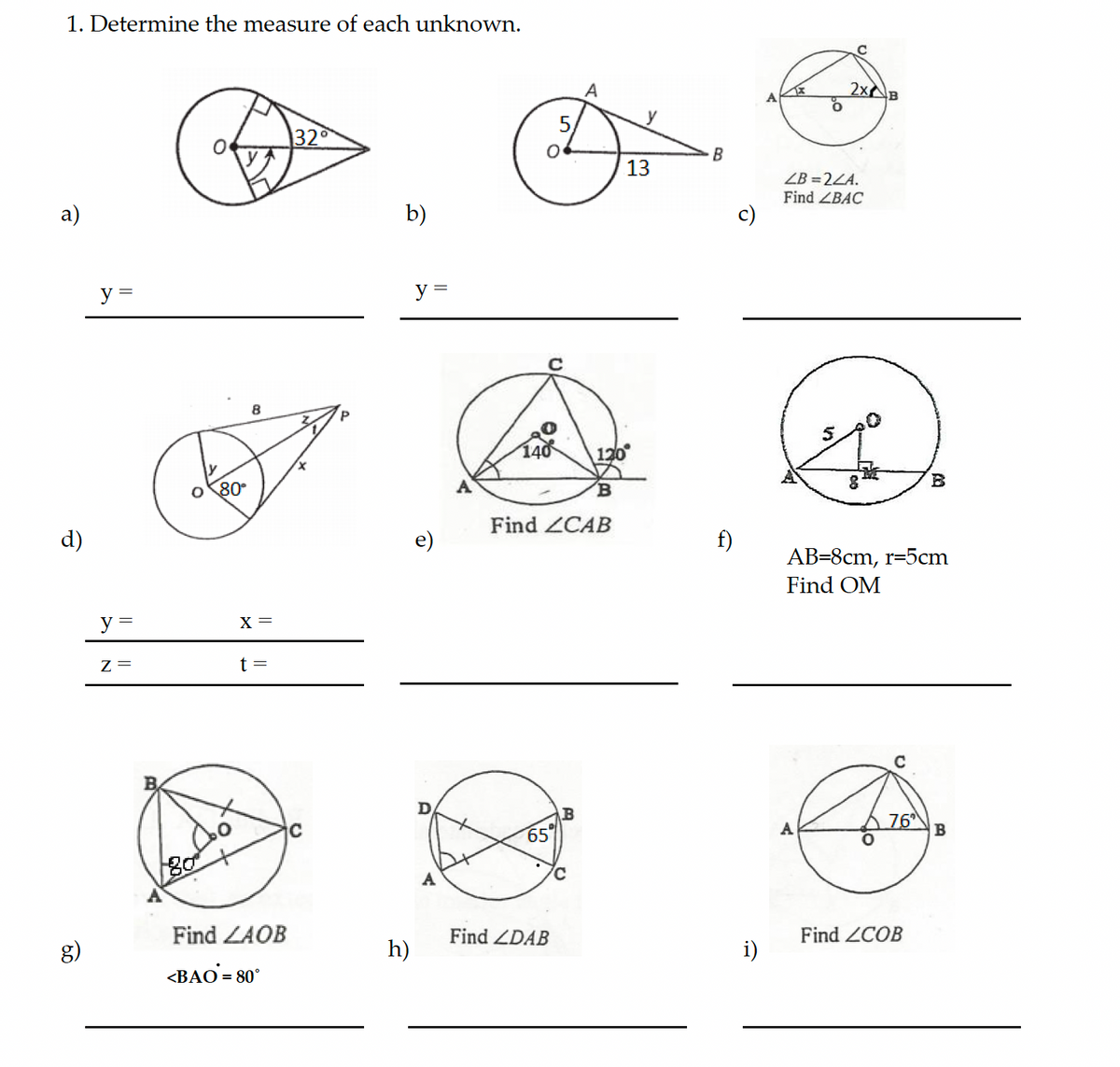 1. Determine the measure of each unknown.
a)
y=
d)
° 80°
8
y
Z =
X =
t =
180
Find ZAOB
<BAO=8
80°
32°
b)
y =
A
5
B
13
Find CAB
e)
f)
D
C
65%
2x B
ZB=2ZA.
Find ZBAC
B
AB=8cm, r=5cm
Find OM
76%
B
Find ZDAB
Find ZCOB
h)
i)