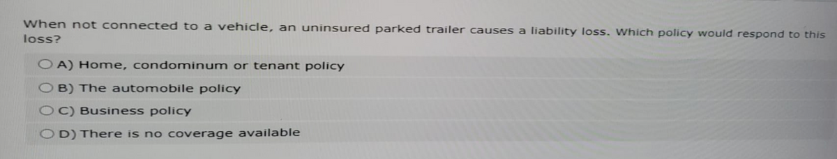 When not connected to a vehicle, an uninsured parked trailer causes a liability loss. Which policy would respond to this
loss?
OA) Home, condominum or tenant policy
B) The automobile policy
OC) Business policy
OD) There is no coverage available