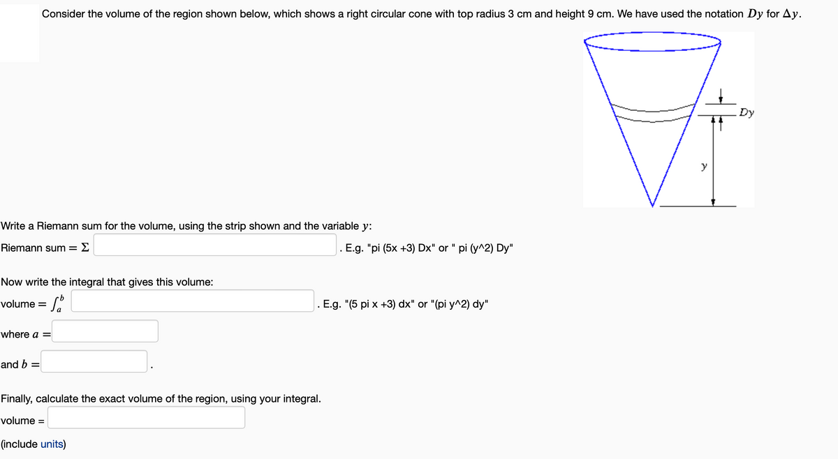 Write a Riemann sum for the volume, using the strip shown and the variable y:
Riemann sum = Σ
Consider the volume of the region shown below, which shows a right circular cone with top radius 3 cm and height 9 cm. We have used the notation Dy for Ay.
Now write the integral that gives this volume:
volume = f
where a =
and b
=
. E.g. "pi (5x +3) Dx" or " pi (y^2) Dy"
. E.g. "(5 pi x +3) dx" or "(pi y^2) dy"
Finally, calculate the exact volume of the region, using your integral.
volume =
(include units)
Dy