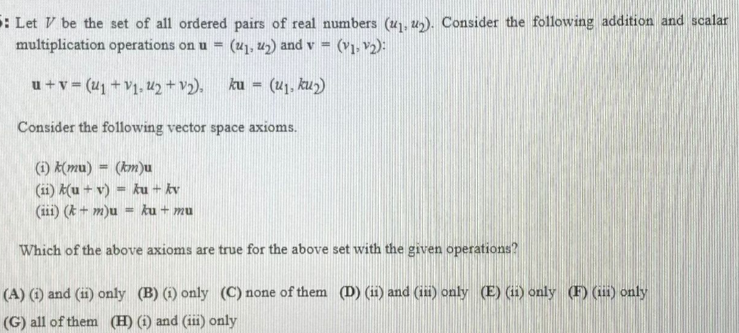 : Let V be the set of all ordered pairs of real numbers (u1, u). Consider the following addition and scalar
multiplication operations on u = ("1, 42) and v = (v1, 2):
%3D
u +v = (41 + V1, U2+ v2),
ku =
- (41, ku2)
Consider the following vector space axioms.
(1) K(mu) = (km)u
(ii) k(u + v)
(iii) (k + m)u = ku + mu
= ku + kv
Which of the above axioms are true for the above set with the given operations?
(A) (i) and (11) only (B) (1) only (C) none of them (D) (ii) and (ii) only (E) (1i) only (F) (i) only
(G) all of them (H) (i) and (iii) only
