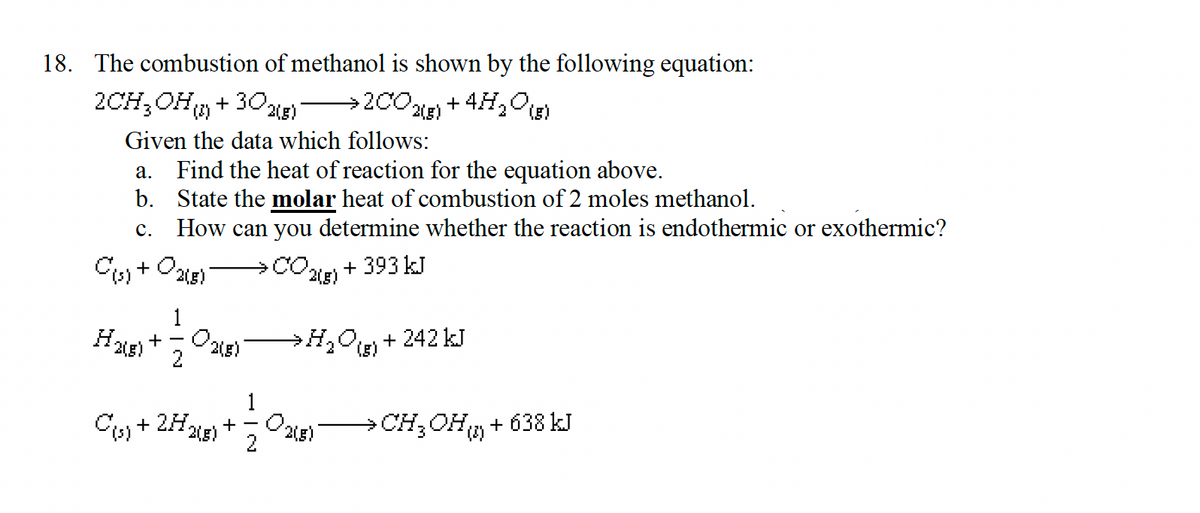 18. The combustion of methanol is shown by the following equation:
2(5) + 4H₂O (8)
2CH₂OH()+302(8) →200.
Given the data which follows:
a. Find the heat of reaction for the equation above.
b.
State the molar heat of combustion of 2 moles methanol.
C.
How can you determine whether the reaction is endothermic or exothermic?
C(s) + O2(8)
002)
+393 kJ
H₂(g) +
2
03(5)
C(s) + 2H₂
2(g)
+
→H₂O) + 242 kJ
(5)
O
2(g)
→ CH3OH() + 638 kJ