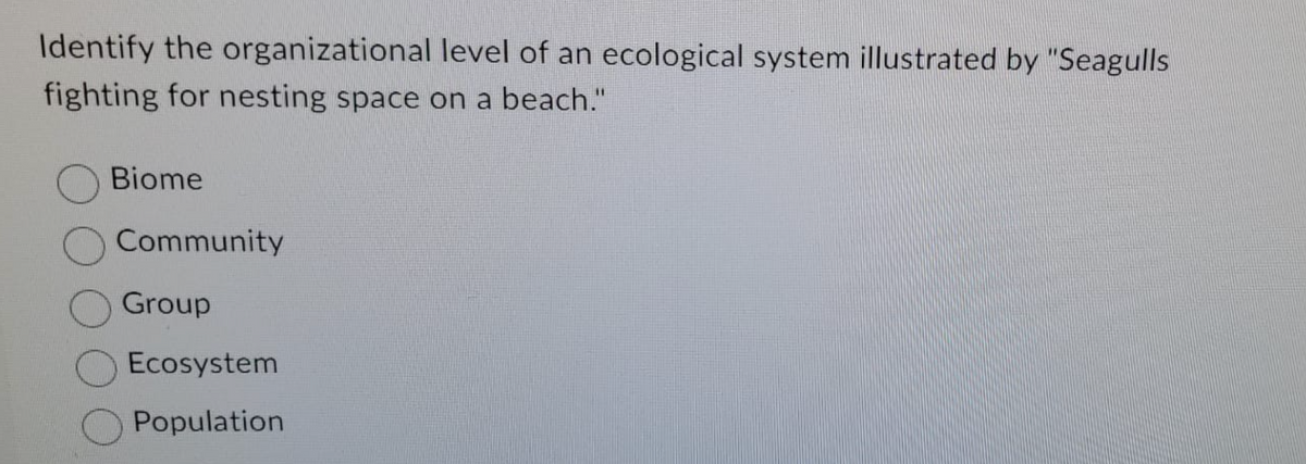 Identify the organizational level of an ecological system illustrated by "Seagulls
fighting for nesting space on a beach."
Biome
Community
Group
Ecosystem
Population