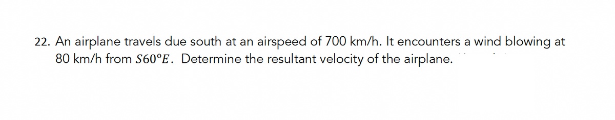 22. An airplane travels due south at an airspeed of 700 km/h. It encounters a wind blowing at
80 km/h from S60°E. Determine the resultant velocity of the airplane.