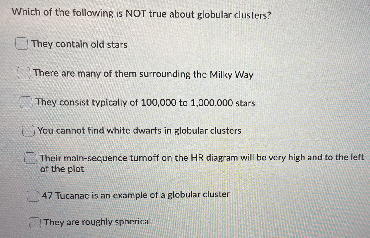 Which of the following is NOT true about globular clusters?
They contain old stars
There are many of them surrounding the Milky Way
They consist typically of 100,000 to 1,000,000 stars
You cannot find white dwarfs in globular clusters
Their main-sequence turnoff on the HR diagram will be very high and to the left
of the plot
47 Tucanae is an example of a globular cluster
They are roughly spherical
