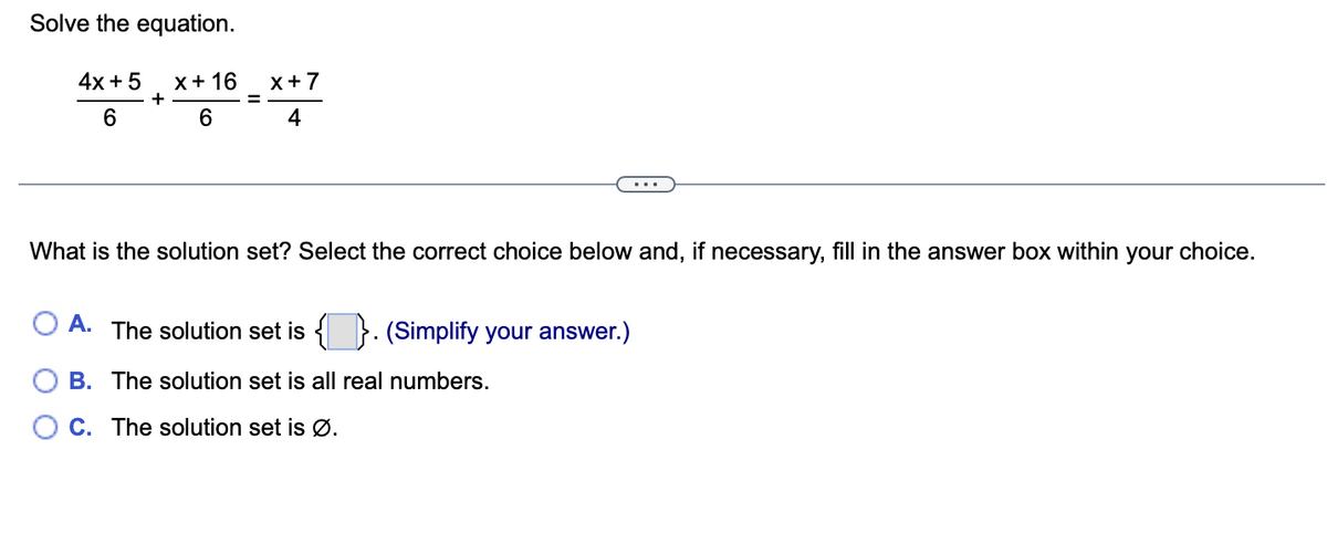 Solve the equation.
4x + 5 X + 16
+
6
6
x+7
4
What is the solution set? Select the correct choice below and, if necessary, fill in the answer box within your choice.
A. The solution set is {}. (Simplify your answer.)
B. The solution set is all real numbers.
C. The solution set is Ø.