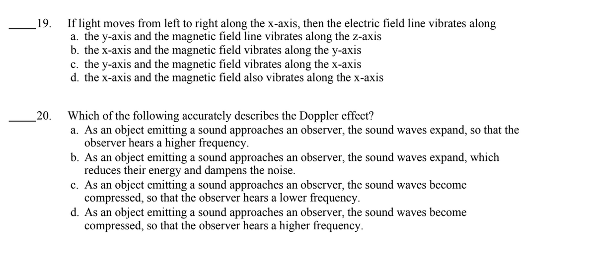 19.
20.
If light moves from left to right along the x-axis, then the electric field line vibrates along
a. the y-axis and the magnetic field line vibrates along the z-axis
b. the x-axis and the magnetic field vibrates along the y-axis
c. the y-axis and the magnetic field vibrates along the x-axis
d. the x-axis and the magnetic field also vibrates along the x-axis
Which of the following accurately describes the Doppler effect?
a. As an object emitting a sound approaches an observer, the sound waves expand, so that the
observer hears a higher frequency.
b. As an object emitting a sound approaches an observer, the sound waves expand, which
reduces their energy and dampens the noise.
c. As an object emitting a sound approaches an observer, the sound waves become
compressed, so that the observer hears a lower frequency.
d. As an object emitting a sound approaches an observer, the sound waves become
compressed, so that the observer hears a higher frequency.