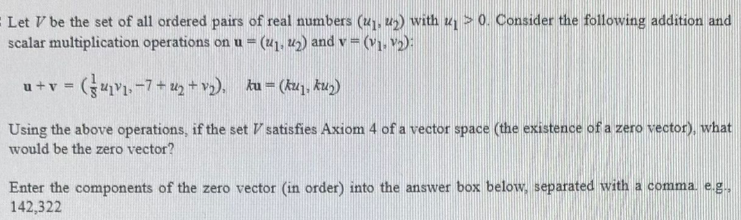 Let V be the set of all ordered pairs of real numbers (x1, u) with u > 0. Consider the following addition and
scalar multiplication operations on u = (41, u2) and v= (v1, v2):
%3D
u+v =
Using the above operations, if the set V satisfies Axiom 4 of a vector space (the existence of a zero vector), what
would be the zero vector?
Enter the components of the zero vector (in order) into the answer box below, separated with a comma. e.g.,
142,322
