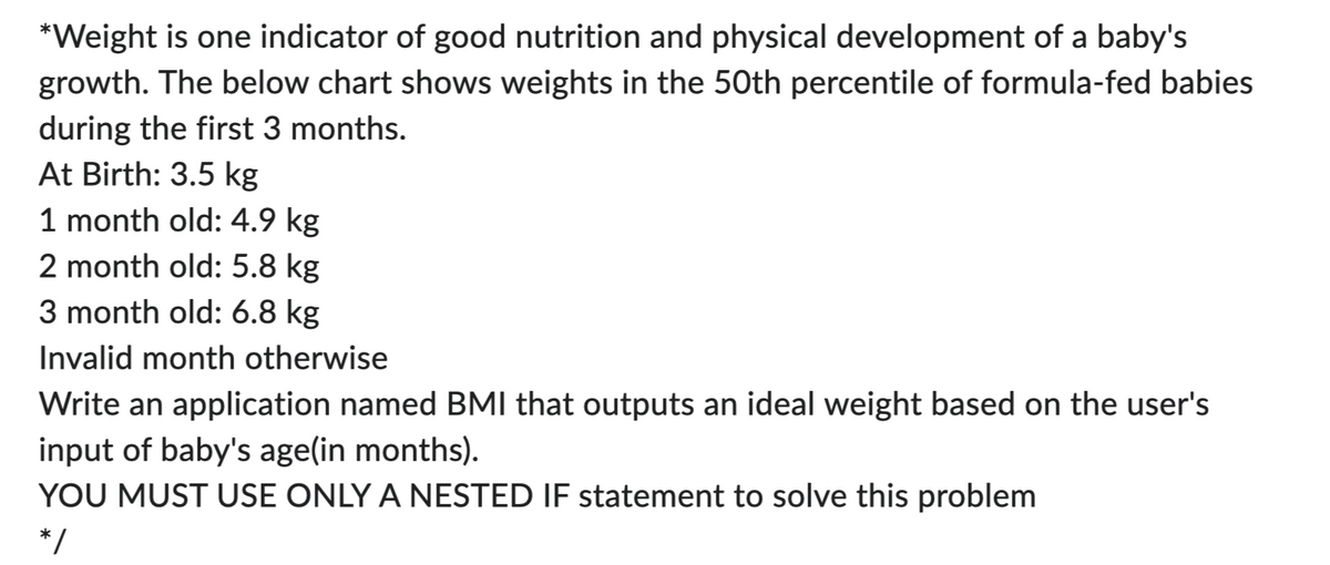 *Weight is one indicator of good nutrition and physical development of a baby's
growth. The below chart shows weights in the 50th percentile of formula-fed babies
during the first 3 months.
At Birth: 3.5 kg
1 month old: 4.9 kg
2 month old: 5.8 kg
3 month old: 6.8 kg
Invalid month otherwise
Write an application named BMI that outputs an ideal weight based on the user's
input of baby's age(in months).
YOU MUST USE ONLY A NESTED IF statement to solve this problem
*/