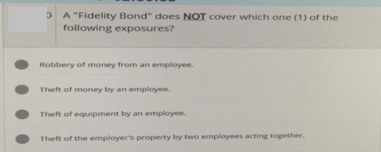 D A "Fidelity Bond" does NOT cover which one (1) of the
following exposures?
Robbery of money from an employee.
Theft of money by an employee.
Theft of equipment by an employee.
Theft of the employer's property by two employees acting together.