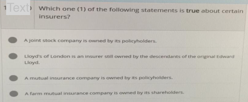 Text which one (1) of the following statements is true about certain
insurers?
A joint stock company is owned by its policyholders.
Lloyd's of London is an insurer still owned by the descendants of the original Edward
Lloyd.
A mutual insurance company is owned by its policyholders.
A farm mutual insurance company is owned by its shareholders.