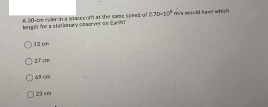 A 30-cm ruler in a spacecraft at the same speed of 2.70x108 m/s would have which
length for a stationary observer on Earth?
13 cm
O 27 cm
O 69 cm
23 cm
