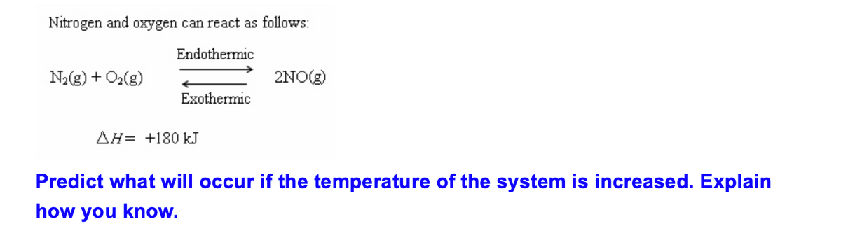 Nitrogen and oxygen can react as follows:
Endothermic
N₂(g) + O₂(g)
Exothermic
AH +180 kJ
2NO(g)
Predict what will occur if the temperature of the system is increased. Explain
how you know.