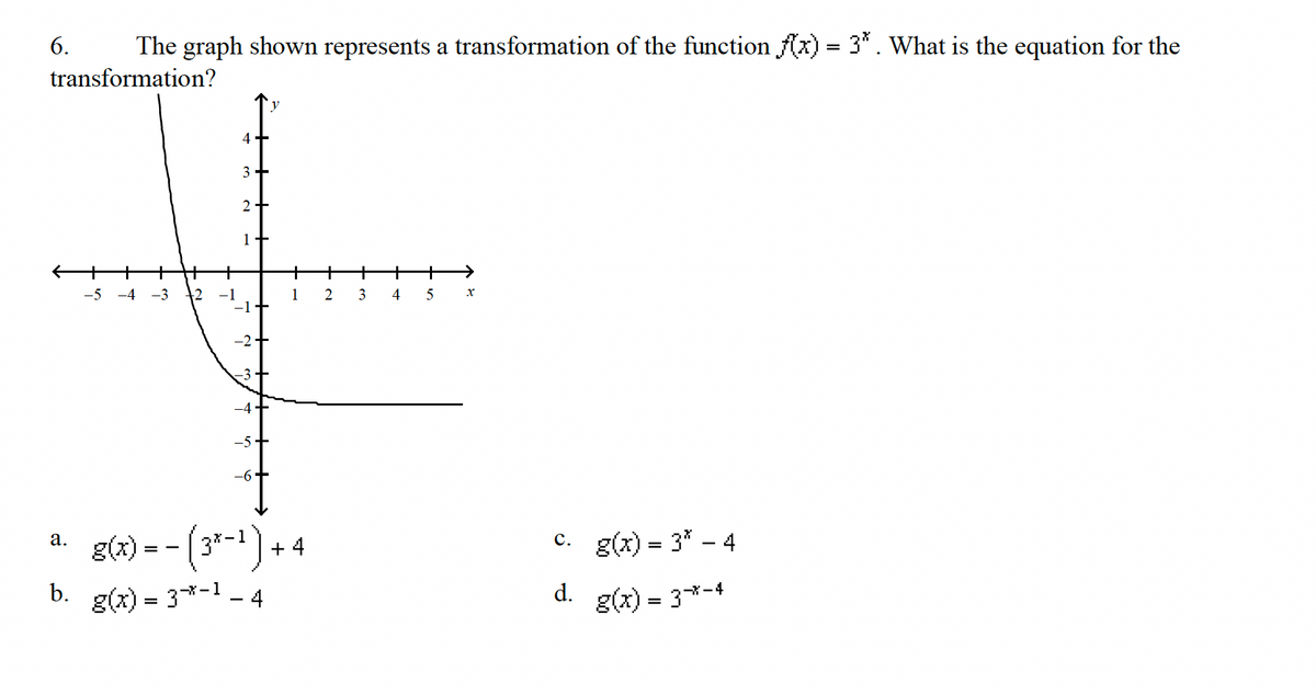 The graph shown represents a transformation of the function f(x) = 3* . What is the equation for the
transformation?
6.
a.
b.
4+
3+
2 +
1
-5 -4 -3 2 -1
-1
-5-
+
1
g(x) = − (3*-¹) + 4
1
g(x) = 3*-¹ - 4
+ + + →
5
X
+
2 3 4
c.
d.
g(x) = 3* - 4
g(x) = 3*-4