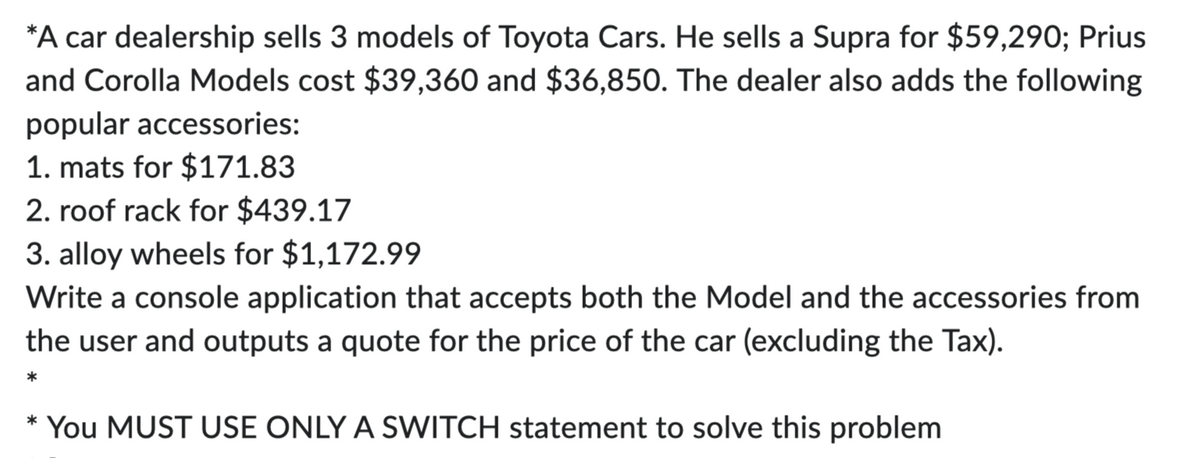 *A car dealership sells 3 models of Toyota Cars. He sells a Supra for $59,290; Prius
and Corolla Models cost $39,360 and $36,850. The dealer also adds the following
popular accessories:
1. mats for $171.83
2. roof rack for $439.17
3. alloy wheels for $1,172.99
Write a console application that accepts both the Model and the accessories from
the user and outputs a quote for the price of the car (excluding the Tax).
*
*
You MUST USE ONLY A SWITCH statement to solve this problem