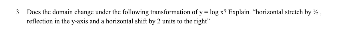 3. Does the domain change under the following transformation of y = log x? Explain. “horizontal stretch by ½,
reflection in the y-axis and a horizontal shift by 2 units to the right"