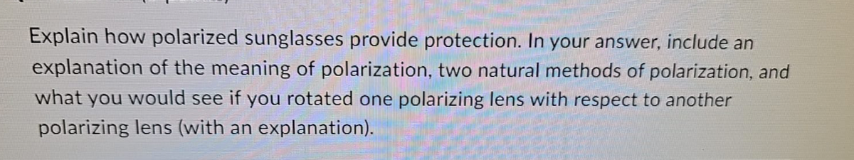 Explain how polarized sunglasses provide protection. In your answer, include an
explanation of the meaning of polarization, two natural methods of polarization, and
what you would see if you rotated one polarizing lens with respect to another
polarizing lens (with an explanation).