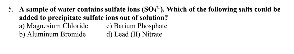 5. A sample of water contains sulfate ions (SO42-). Which of the following salts could be
added to precipitate sulfate ions out of solution?
a) Magnesium Chloride
c) Barium Phosphate
b) Aluminum Bromide
d) Lead (II) Nitrate