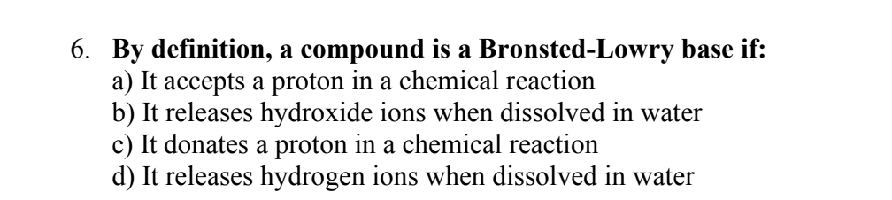 6. By definition, a compound is a Bronsted-Lowry base if:
a) It accepts a proton in a chemical reaction
b) It releases hydroxide ions when dissolved in water
c) It donates a proton in a chemical reaction
d) It releases hydrogen ions when dissolved in water