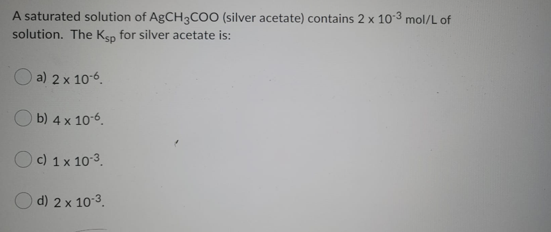 A saturated solution of AgCH3COO (silver acetate) contains 2 x 103 mol/L of
solution. The Ksp for silver acetate is:
a) 2x 10-6.
b) 4 x 10-6.
c) 1 x 10-3.
d) 2 x 10-3.
