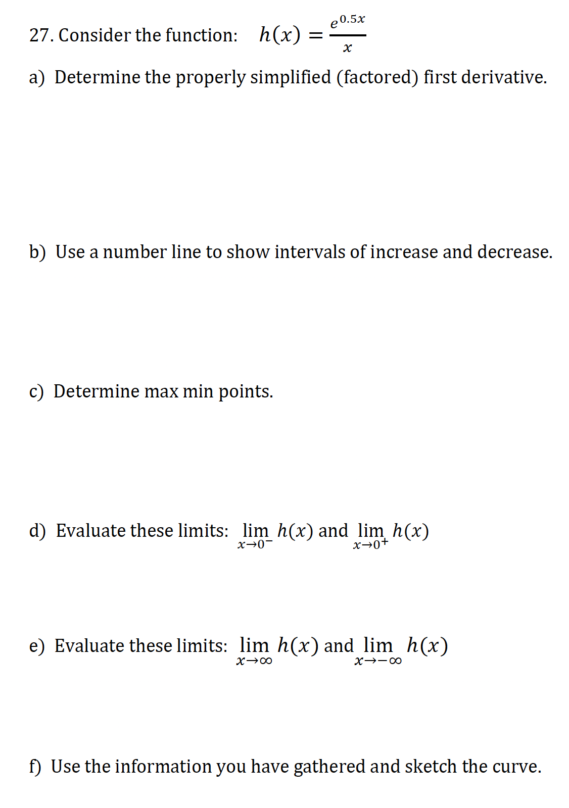 27. Consider the function: h(x)
a) Determine the properly simplified (factored) first derivative.
e0.5x
=
c) Determine max min points.
x
b) Use a number line to show intervals of increase and decrease.
d) Evaluate these limits: lim h(x) and lim h(x)
x→0-
x→0+
e) Evaluate these limits: lim h(x) and lim_h(x)
X→∞
X118
f) Use the information you have gathered and sketch the curve.