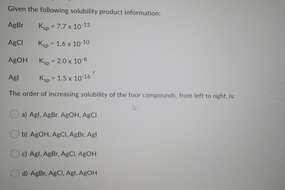 Given the following solubility product information:
AgBr
Ksp = 7.7 x 10-13
%3D
AgCI
Ksp = 1.6 x 10-10
%3D
AgOH
Ksp = 2.0 x 10-8
%3D
Agl
Ksp = 1.5 x 10-16
%3D
The order of increasing solubility of the four compounds, from left to right, is:
a) Agl, AgBr, AgOH, AgCl
b) AgOH, AgCI, AgBr, Agl
c) Agl, AgBr, AgCI, AgOH
d) AgBr, AgCl, Agl, AgOH
