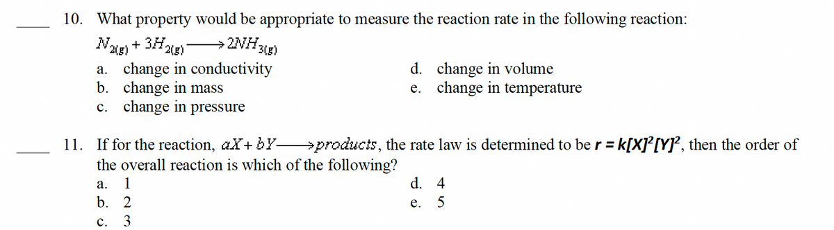 10. What property would be appropriate to measure the reaction rate in the following reaction:
+ 3H₂
3(g)
¹2(g)
→ 2NH31
change in conductivity
change in mass
N₂
2(g)
a.
b.
c. change in pressure
11. If for the reaction, aX+ by
the overall reaction is which of the following?
a. 1
b.
C.
2
3
d. change in volume
e. change in temperature
products, the rate law is determined to be r = k[X]²[Y]², then the order of
d. 4
e.
5