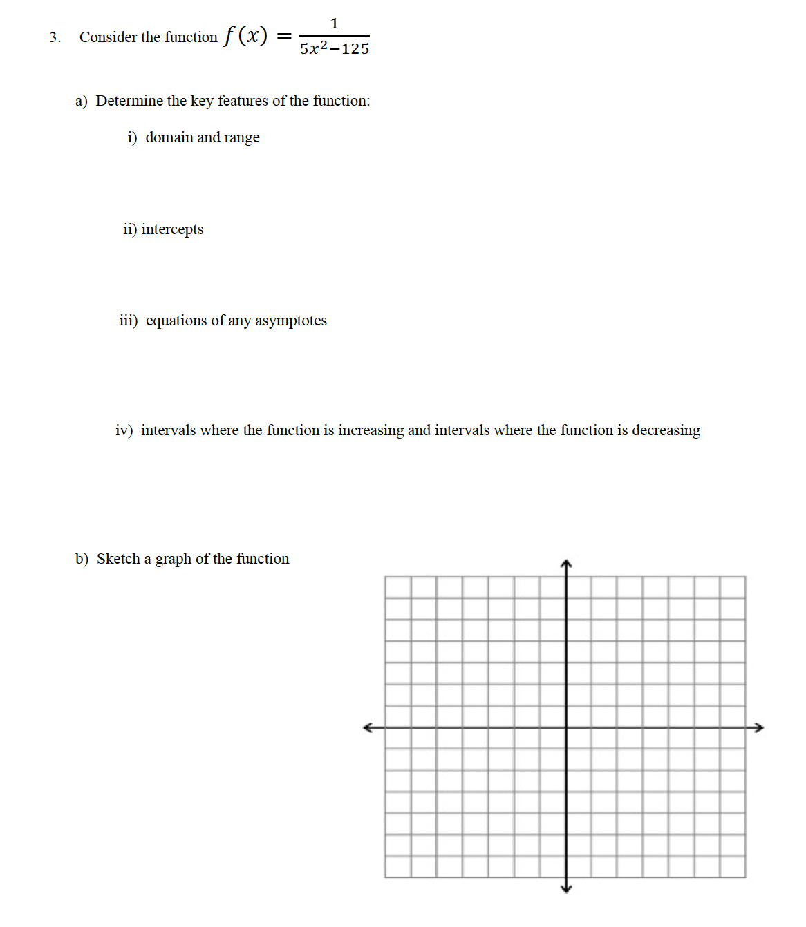 3.
Consider the function f(x)
a) Determine the key features of the function:
i) domain and range
ii) intercepts
1
5x2–125
iii) equations of any asymptotes
iv) intervals where the function is increasing and intervals where the function is decreasing
b) Sketch a graph of the function