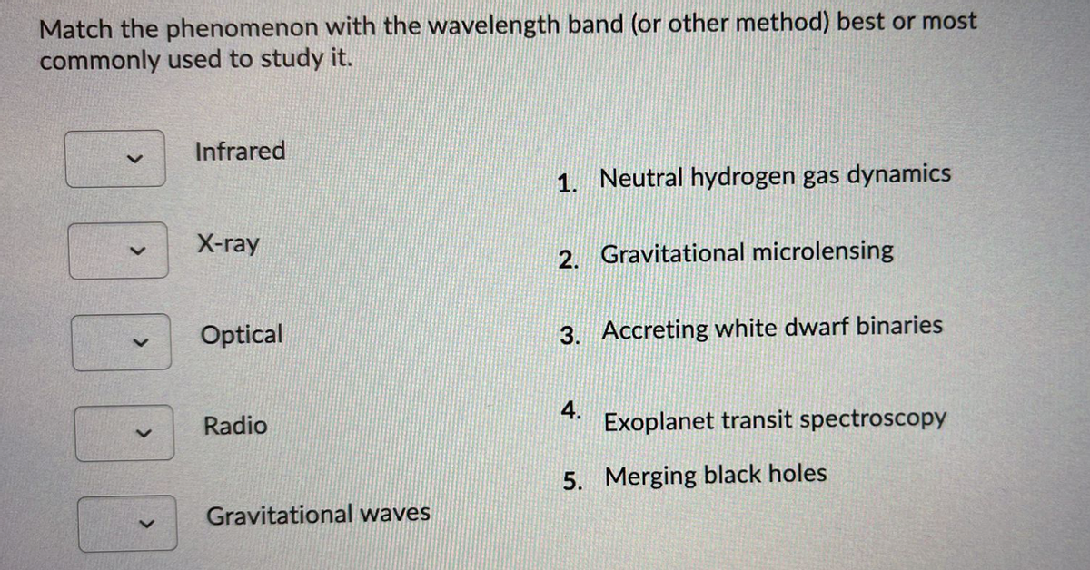 Match the phenomenon with the wavelength band (or other method) best or most
commonly used to study it.
Infrared
1. Neutral hydrogen gas dynamics
X-ray
2. Gravitational microlensing
Optical
3. Accreting white dwarf binaries
4.
Radio
Exoplanet transit spectroscopy
5. Merging black holes
Gravitational waves
