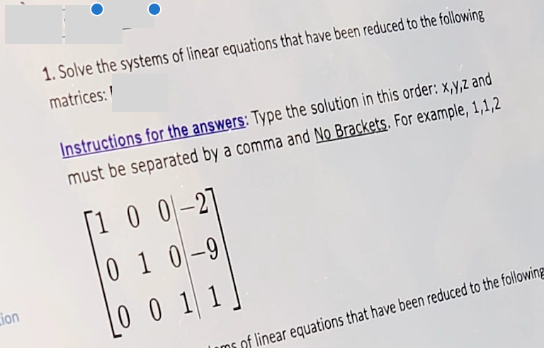 Lion
1. Solve the systems of linear equations that have been reduced to the following
matrices:
Instructions for the answers: Type the solution in this order: x,y,z and
must be separated by a comma and No Brackets. For example, 1,1,2
[100-2]
010-9
0011
of linear equations that have been reduced to the following