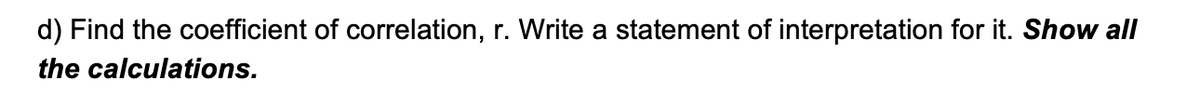 d) Find the coefficient of correlation, r. Write a statement of interpretation for it. Show all
the calculations.