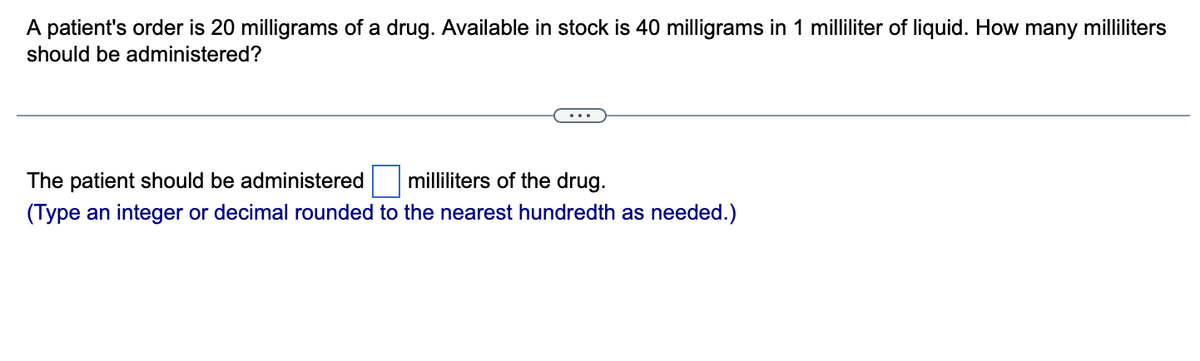 A patient's order is 20 milligrams of a drug. Available in stock is 40 milligrams in 1 milliliter of liquid. How many milliliters
should be administered?
The patient should be administered
milliliters of the drug.
(Type an integer or decimal rounded to the nearest hundredth as needed.)