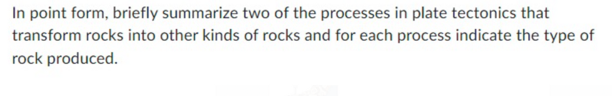 In point form, briefly summarize two of the processes in plate tectonics that
transform rocks into other kinds of rocks and for each process indicate the type of
rock produced.