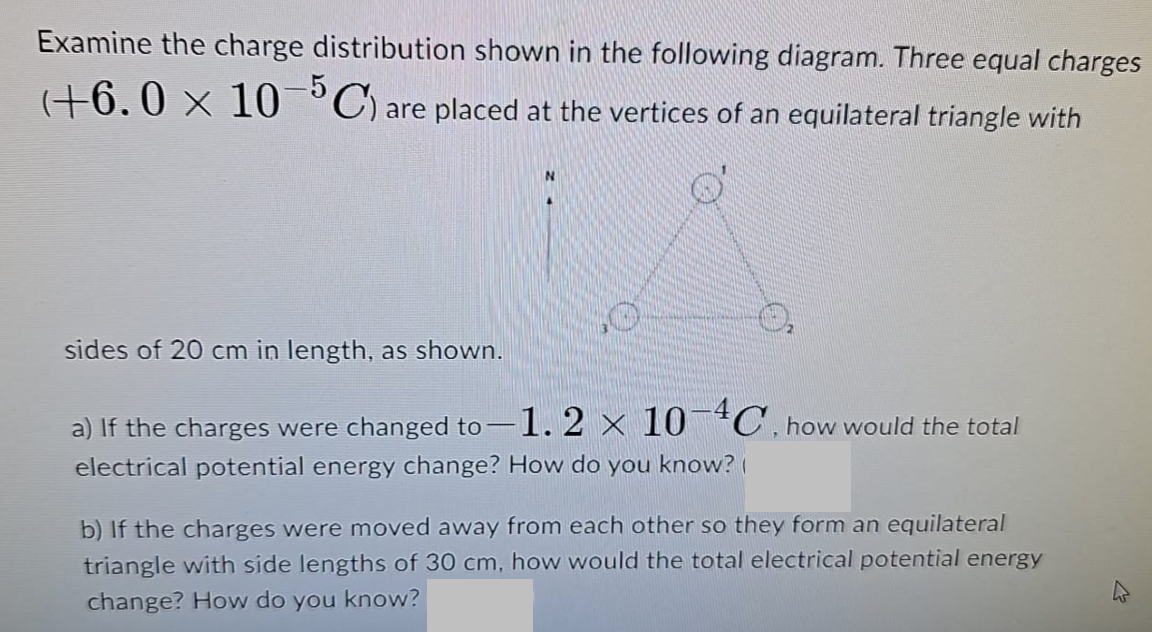 Examine the charge distribution shown in the following diagram. Three equal charges
(+6.0 × 10¯³C) are placed at the vertices of an equilateral triangle with
sides of 20 cm in length, as shown.
a) If the charges were changed to -1.2 × 10-4C, how would the total
electrical potential energy change? How do you know?
b) If the charges were moved away from each other so they form an equilateral
triangle with side lengths of 30 cm, how would the total electrical potential energy
change? How do you know?