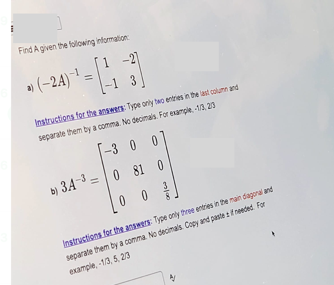 Find A given the following information:
a) (−2A)¯¹ =
1
= [43]
Instructions for the answers: Type only two entries in the last column and
separate them by a comma. No decimals. For example, -1/3, 2/3
-3 0 0
b) 3A-30 81
081 0
00
3
8
Instructions for the answers: Type only three entries in the main diagonal and
separate them by a comma. No decimals. Copy and paste ± if needed. For
example, -1/3, 5, 2/3